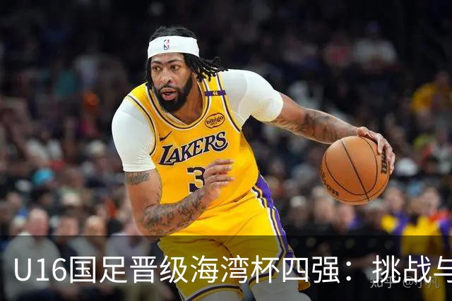 U16国足晋级海湾杯四强：挑战与机遇并存